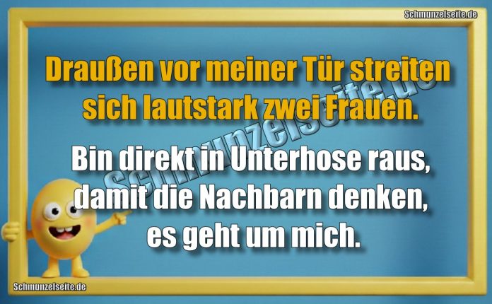 Draußen vor meiner Tür streiten sich lautstark zwei Frauen. Bin direkt in Unterhose raus, damit die Nachbarn denken, es geht um mich.