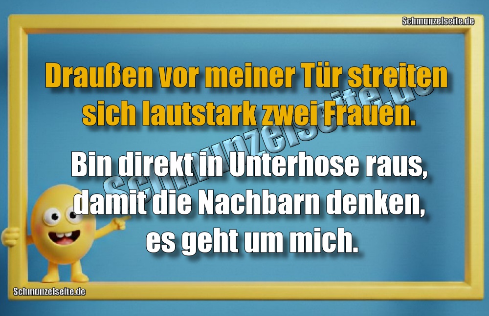 Draußen vor meiner Tür streiten sich lautstark zwei Frauen. Bin direkt in Unterhose raus, damit die Nachbarn denken, es geht um mich.