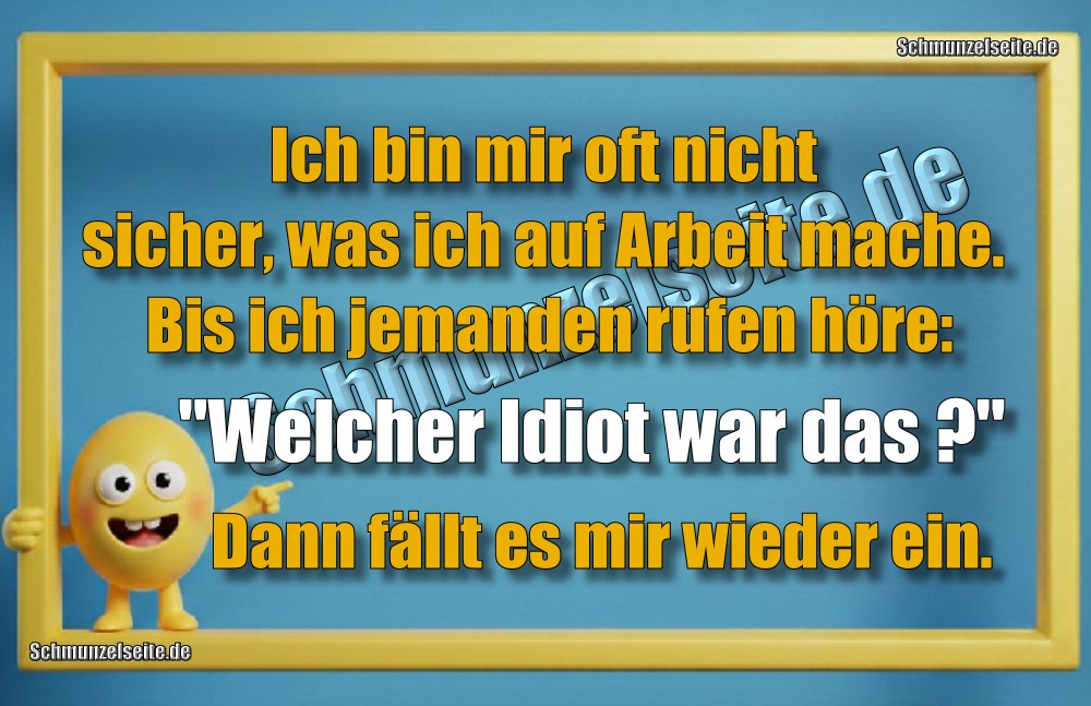 Ich bin mir oft nicht sicher, was ich auf Arbeit mache. Bis ich jemanden rufen höre: "Welcher Idiot war das?" Dann fällt es mir wieder ein.