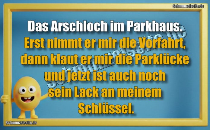 Das Arschloch im Parkhaus. Erst nimmt er mr die Vorfahrt, dann klaut er mir die Parklücke und jetzt ist auch noch sein Lack an meinem Schlüssel.