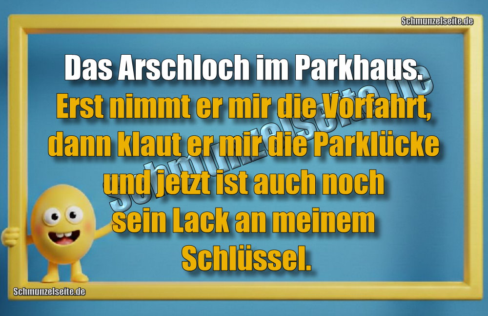 Das Arschloch im Parkhaus. Erst nimmt er mr die Vorfahrt, dann klaut er mir die Parklücke und jetzt ist auch noch sein Lack an meinem Schlüssel.