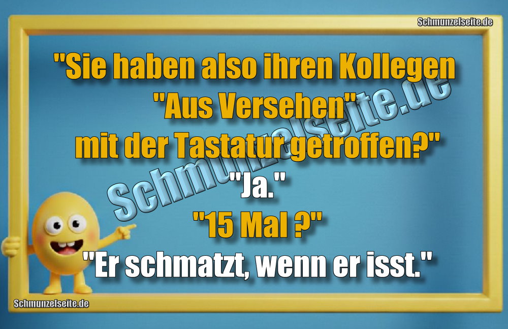 "Sie haben also ihren Kollegen "Aus Versehen" mit der Tastatur getroffen?" "Ja." "15 Mal ?" "Er schmatzt, wenn er isst."