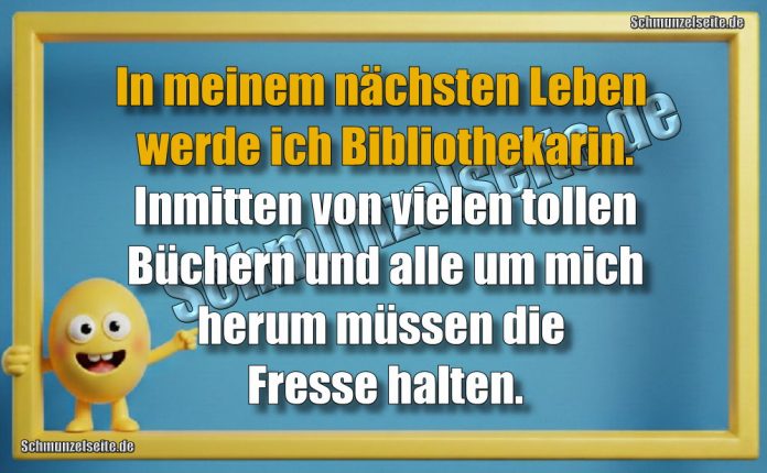 In meinem nächsten Leben werde ich Bibliothekarin. Inmitten von vielen tollen Büchern und alle um mich herum müssen die Fresse halten.