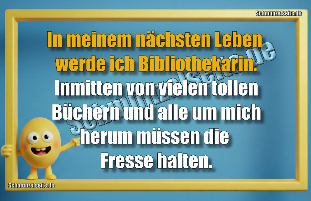 In meinem nächsten Leben werde ich Bibliothekarin. Inmitten von vielen tollen Büchern und alle um mich herum müssen die Fresse halten.