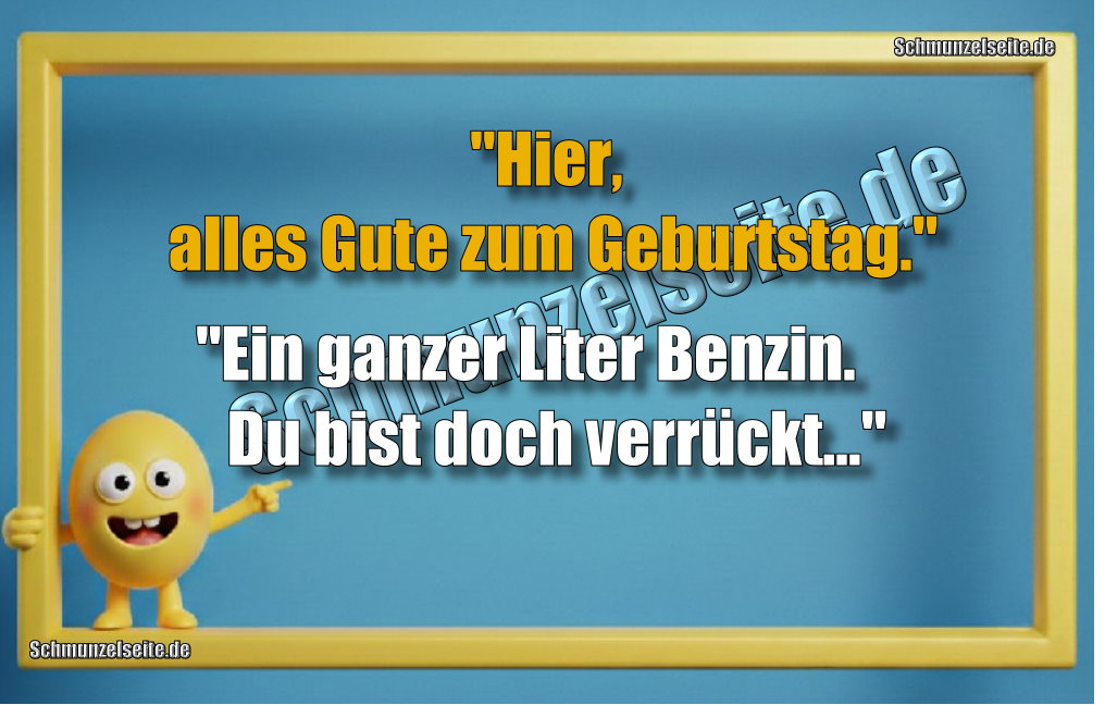 "Hier, alles Gute zum Geburtstag." "Ein ganzer Liter Benzin. Du bist doch verrückt..."