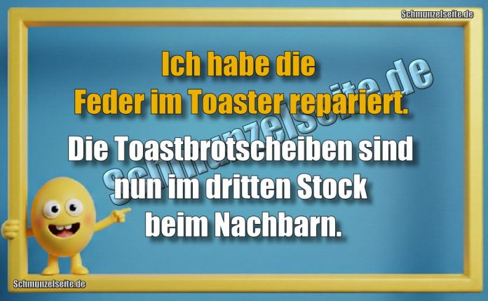 Ich habe die Feder im Toaster repariert. Die Toastbrotscheiben sind nun im dritten Stock beim Nachbarn.