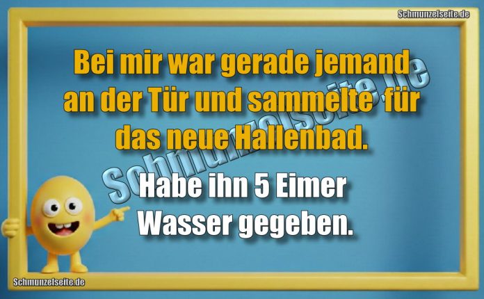 Bei mir war gerade jemand an der Tür und sammelte für das neue Hallenbad. Habe ihn 5 Eimer Wasser gegeben.