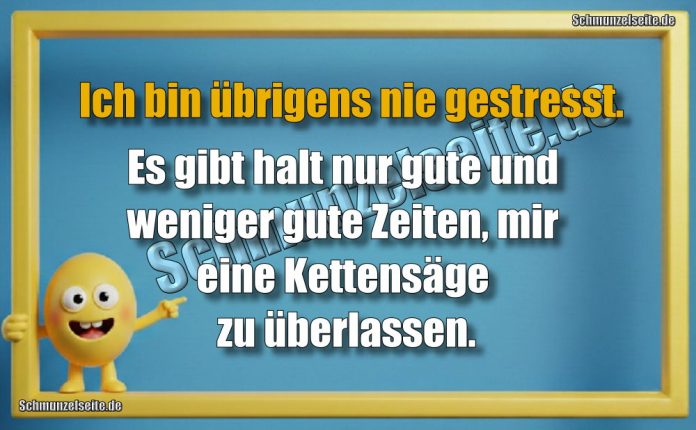 Ich bin übrigens nie gestresst. Es gibt halt nur gute und weniger gute Zeiten, mir eine Kettensäge zu überlassen.