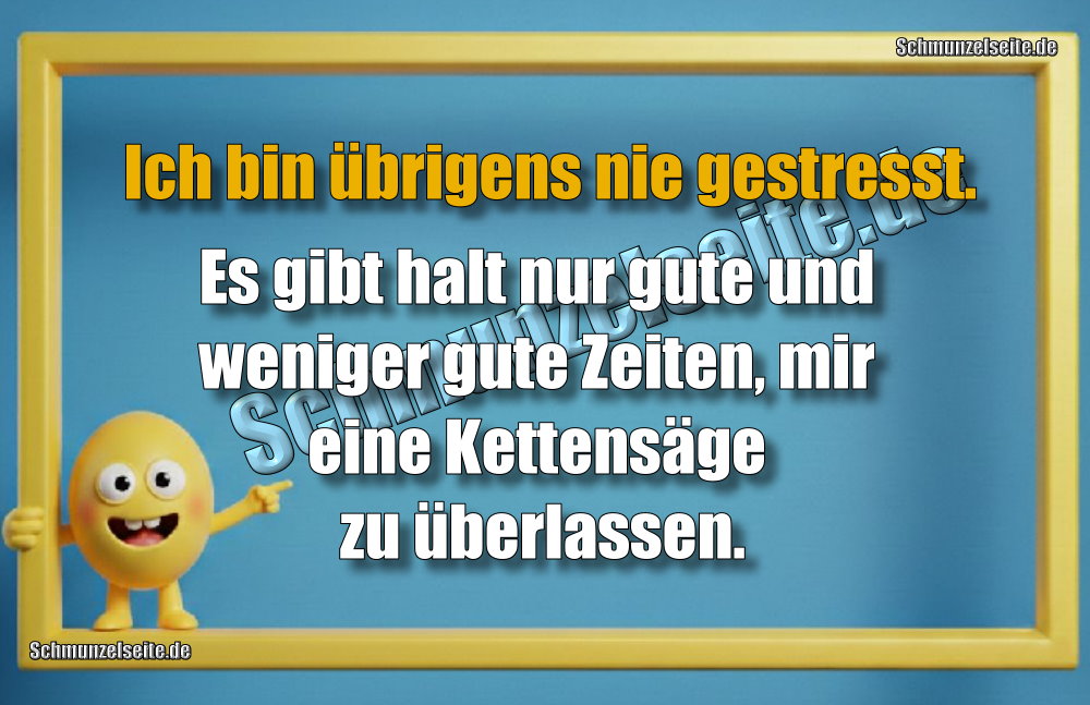 Ich bin übrigens nie gestresst. Es gibt halt nur gute und weniger gute Zeiten, mir eine Kettensäge zu überlassen.