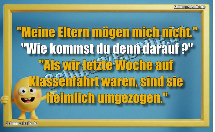 "Meine Eltern mögen mich nicht." "Wie kommst du denn darauf?" "Als wir letzte Woche auf Klassenfahrt waren, sind sie heimlich umgezogen."