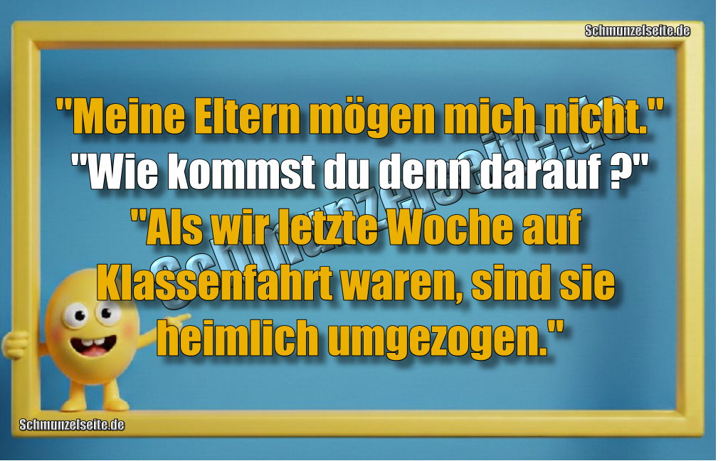 "Meine Eltern mögen mich nicht." "Wie kommst du denn darauf?" "Als wir letzte Woche auf Klassenfahrt waren, sind sie heimlich umgezogen."