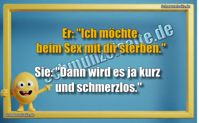 Er: "Ich möchte beim Sex mit dir sterben." Sie: "Dann wird es ja kurz und schmerzlos."