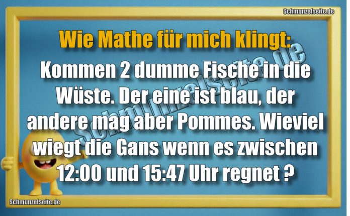 Wie Mathe für mich klingt: Kommen 2 dumme Fische in die Wüste. Der eine ist blau, der andere mag aber Pommes. Wieviel wiegt die Gans, wenn es zwischen 12:00 und 15:47 Uhr regnet?