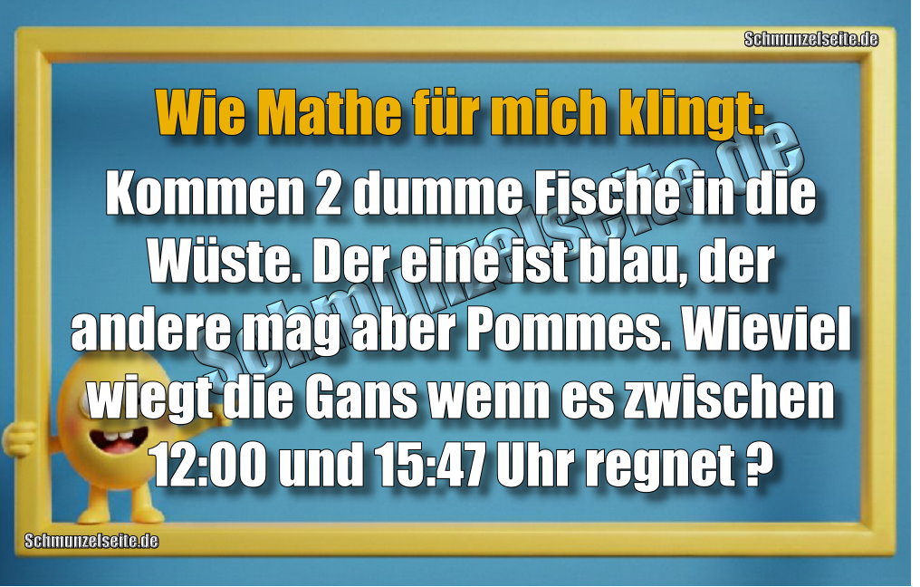 Wie Mathe für mich klingt: Kommen 2 dumme Fische in die Wüste. Der eine ist blau, der andere mag aber Pommes. Wieviel wiegt die Gans, wenn es zwischen 12:00 und 15:47 Uhr regnet?
