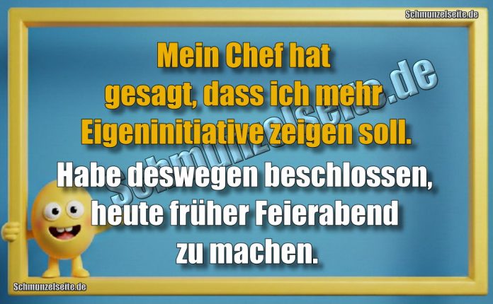 Mein Chef hat gesagt, dass ich mehr Eigeninitiative zeigen soll. Habe deswegen beschlossen, heute früher Feierabend zu machen.