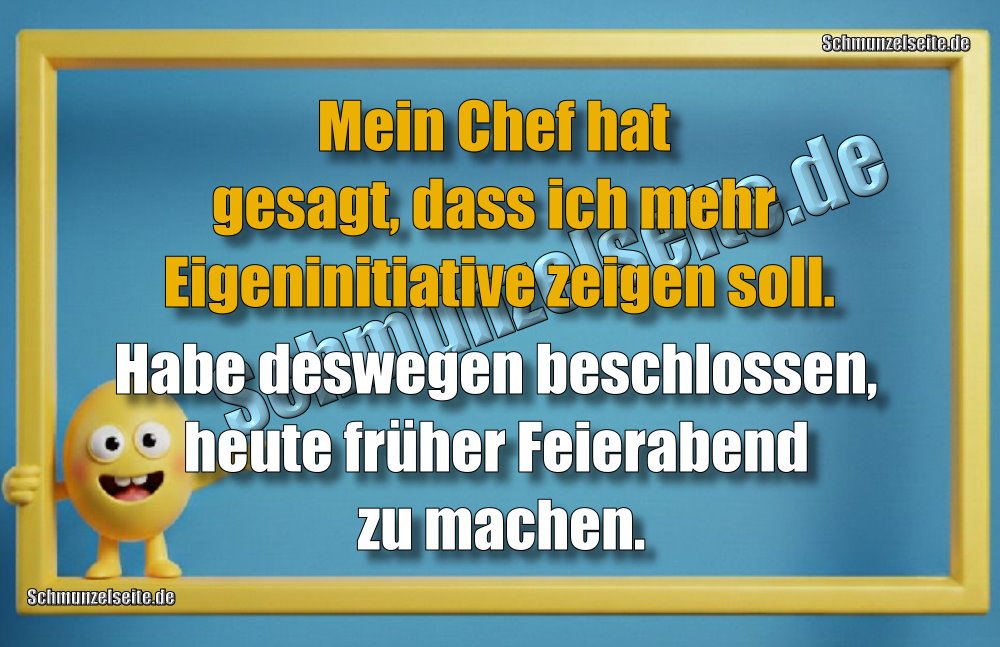Mein Chef hat gesagt, dass ich mehr Eigeninitiative zeigen soll. Habe deswegen beschlossen, heute früher Feierabend zu machen.