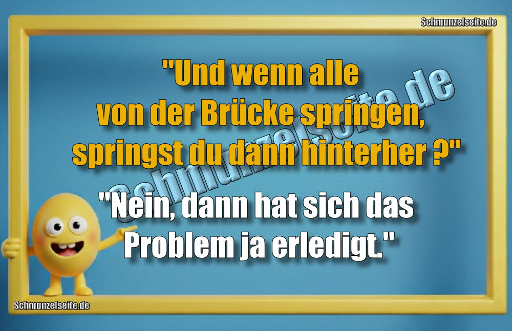 "Und wenn alle von der Brücke springen, springst du dann hinterher ?" "Nein, dann hat sich das Problem ja erledigt."