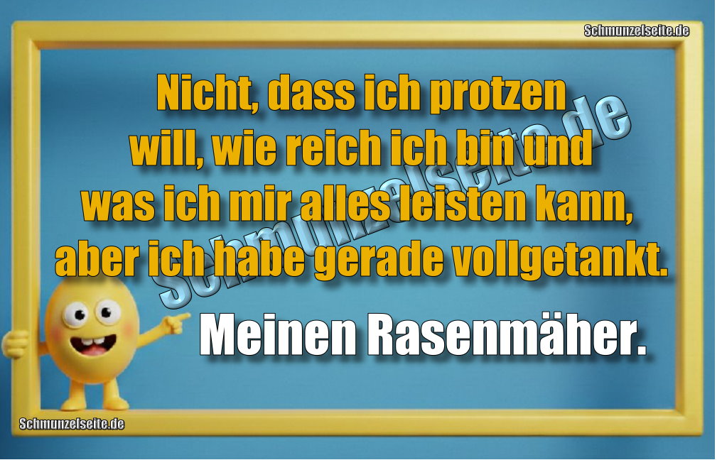 Nicht, dass ich protzen will, wie reich ich bin und was ich mir alles leisten kann, aber ich habe gerade vollgetankt. Meinen Rasenmäher.