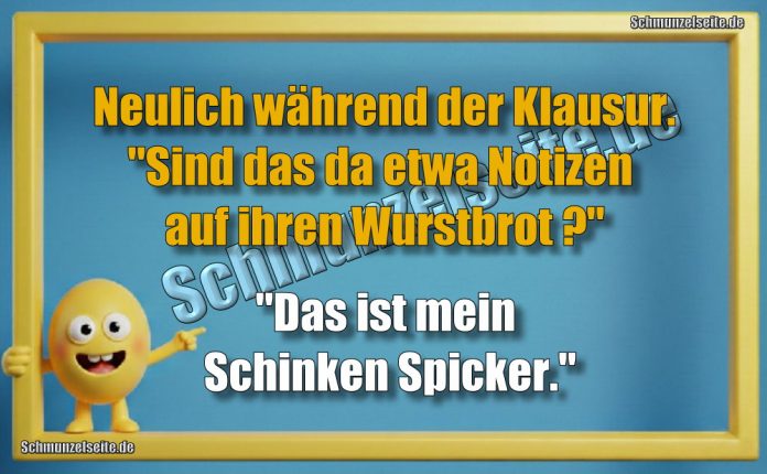 Neulich während der Klausur. "Sind das da etwa Notizen auf ihren Wurstbrot?" "Das ist mein Schinken Spicker."
