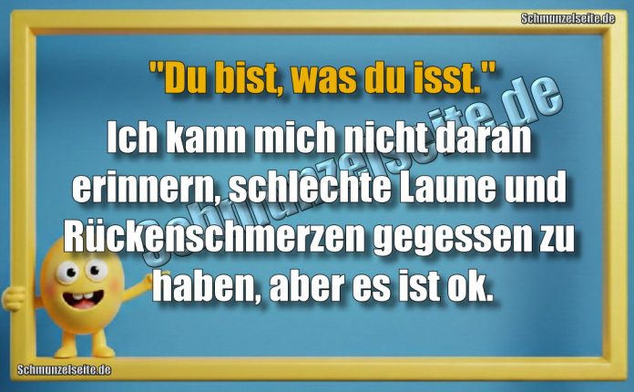 "Du bist, was du isst." Ich kann mich nicht daran erinnern, schlechte Laune und Rückenschmerzen gegessen zu haben, aber es ist ok.