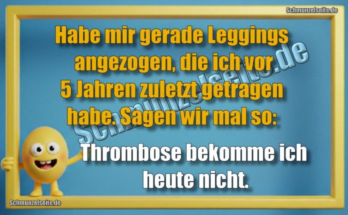 Habe mir gerade Leggings angezogen, die ich vor 5 Jahren zuletzt getragen habe. Sagen wir mal so: Thrombose bekomme ich heute nicht.