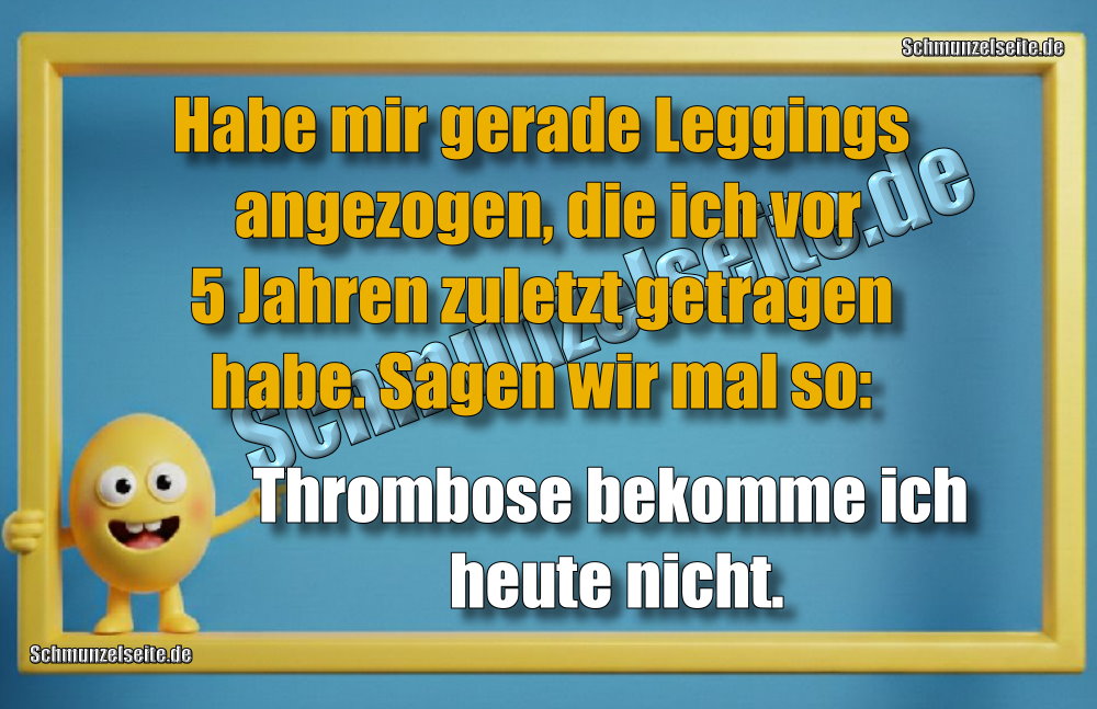 Habe mir gerade Leggings angezogen, die ich vor 5 Jahren zuletzt getragen habe. Sagen wir mal so: Thrombose bekomme ich heute nicht.
