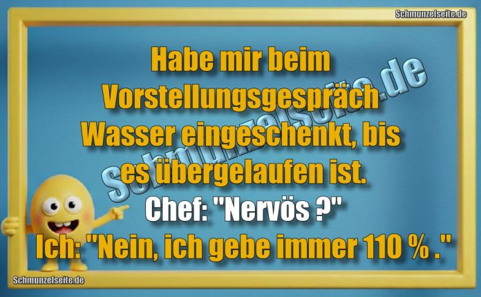 Habe mir beim Vorstellungsgespräch Wasser eingeschenkt, bis es übergelaufen ist. Chef: "Nervös?" Ich: "Nein, ich gebe immer 110 % ."