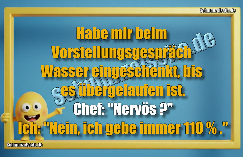 Habe mir beim Vorstellungsgespräch Wasser eingeschenkt, bis es übergelaufen ist. Chef: "Nervös?" Ich: "Nein, ich gebe immer 110 % ."