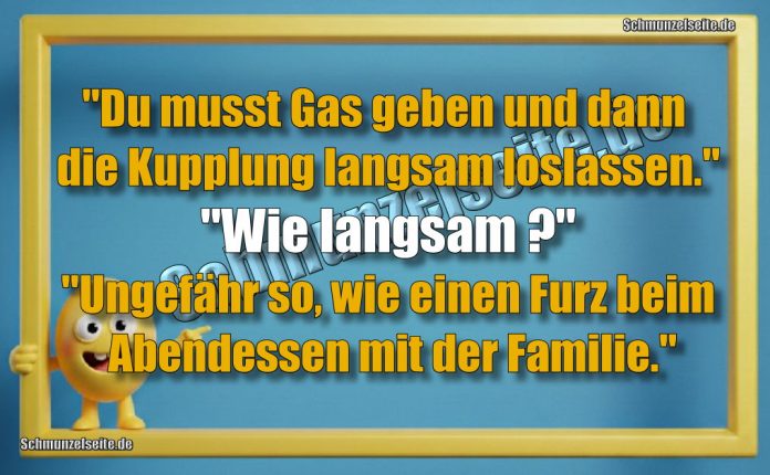 "Du musst Gas geben und dann die Kupplung langsam loslassen." "Wie langsam?" "Ungefähr so, wie einen Furz beim Abendessen mit der Familie."