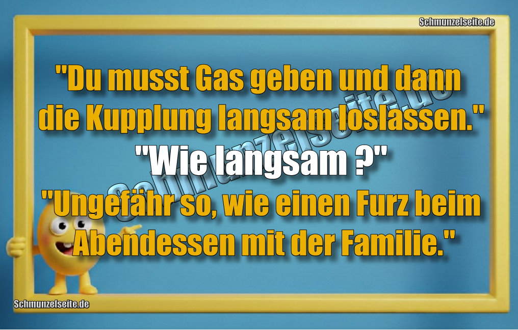 "Du musst Gas geben und dann die Kupplung langsam loslassen." "Wie langsam?" "Ungefähr so, wie einen Furz beim Abendessen mit der Familie."