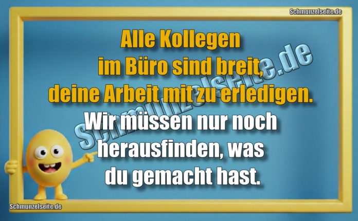 Alle Kollegen im Büro sind breit, deine Arbeit mit zu erledigen. Wir müssen nur noch herausfinden, was du gemacht hast.
