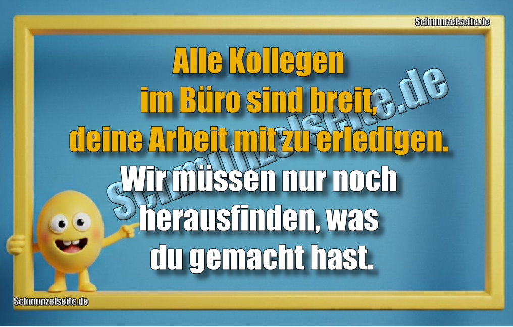 Alle Kollegen im Büro sind breit, deine Arbeit mit zu erledigen. Wir müssen nur noch herausfinden, was du gemacht hast.
