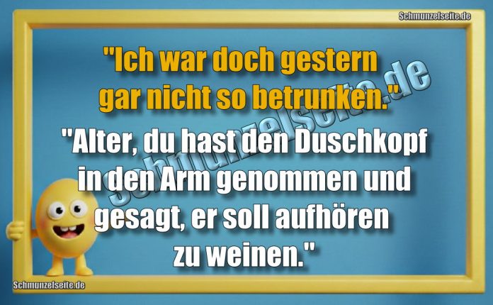 "Ich war doch gestern gar nicht so betrunken." "Alter, du hast den Duschkopf in den Arm genommen und gesagt, er soll aufhören zu weinen."