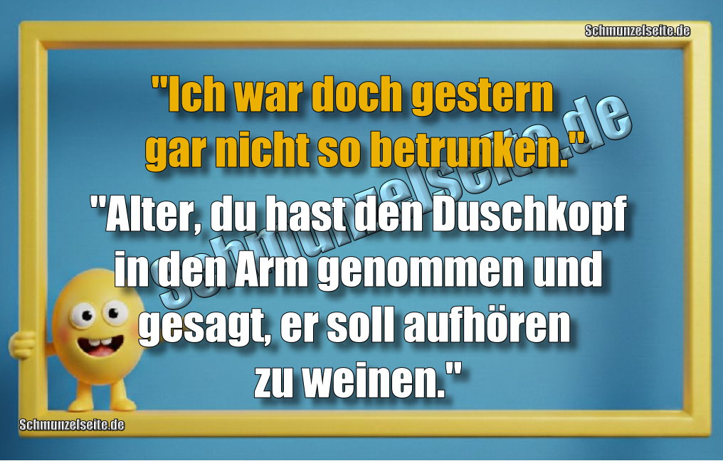 "Ich war doch gar nicht so betrunken gestern." "Alter, du hast den Duschkopf in den Arm genommen und gesagt, er soll aufhören zu weinen."