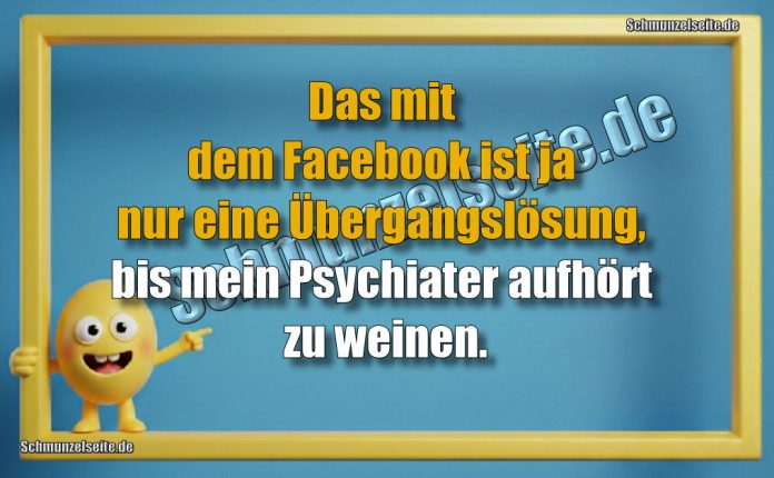 Das mit dem Facebook ist ja nur eine Übergangslösung, bis mein Psychiater aufhört zu weinen.