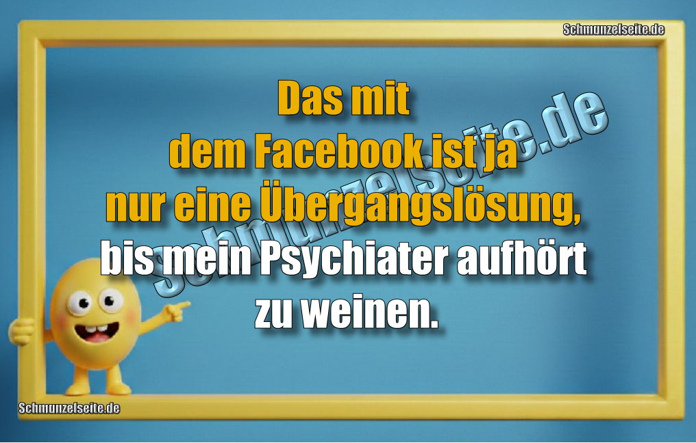 Das mit dem Facebook ist ja nur eine Übergangslösung, bis mein Psychiater aufhört zu weinen.