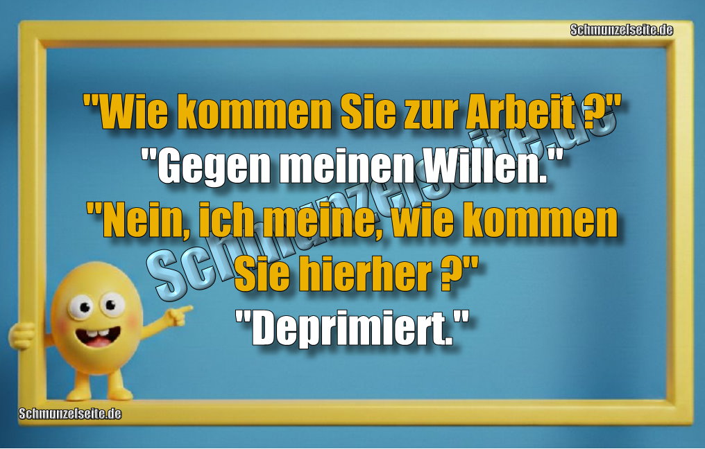 "Wie kommen Sie zur Arbeit?" "gegen meinen Willen." "Nein, ich meine, wie kommen Sie hierher?" "Deprimiert."