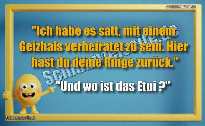 "Ich habe es satt, mit einem Geizhals verheiratet zu sein. Hier hast du deine Ringe zurück." "Und wo ist das Etui?"