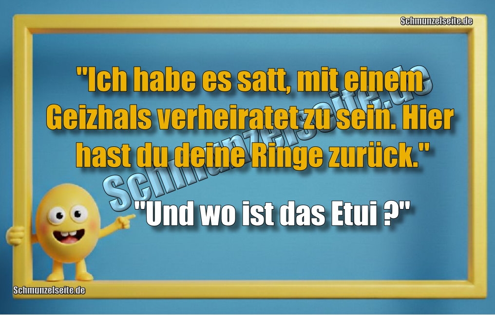 "Ich habe es satt, mit einem Geizhals verheiratet zu sein. Hier hast du deine Ringe zurück." "Und wo ist das Etui?"