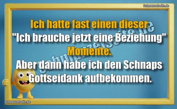 Ich hatte fast einen dieser "Ich brauche jetzt eine Beziehung" Momente. Aber dann habe ich den Schnaps Gottseidank aufbekommen.