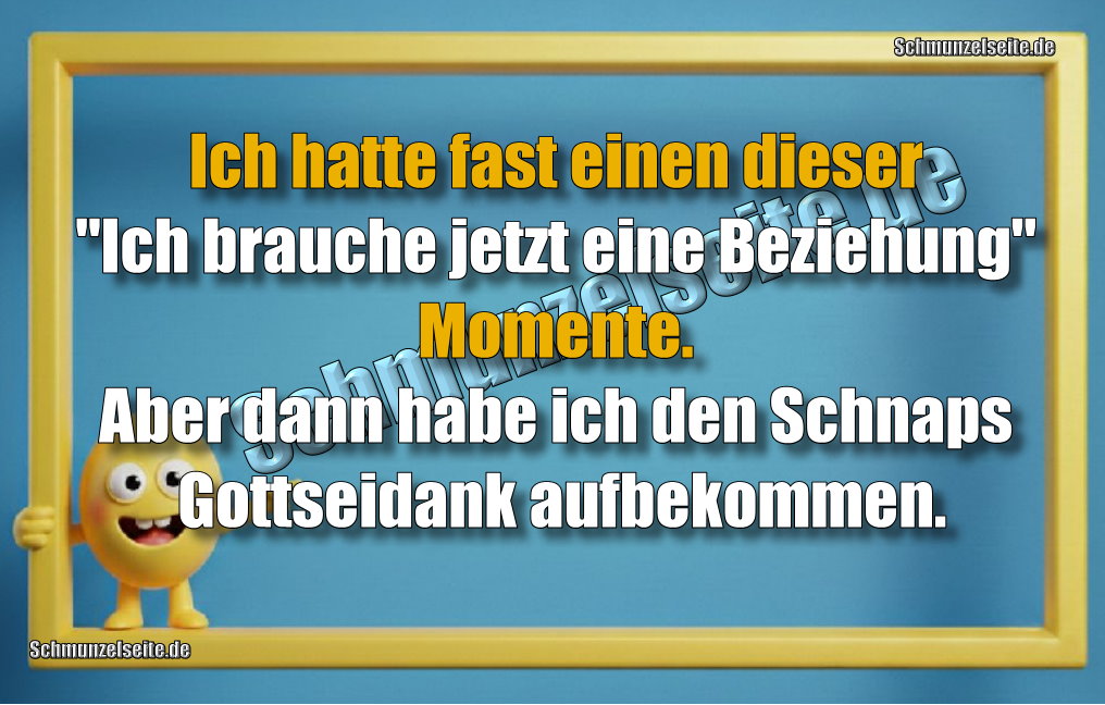 Ich hatte fast einen dieser "Ich brauche jetzt eine Beziehung" Momente. Aber dann habe ich den Schnaps Gottseidank aufbekommen.