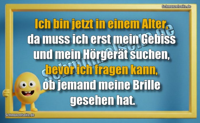 Ich bin jetzt in einem Alter, da muss ich erst mein Gebiss und mein Hörgerät suchen, bevor ich fragen kann, ob jemand meine Brille gesehen hat.
