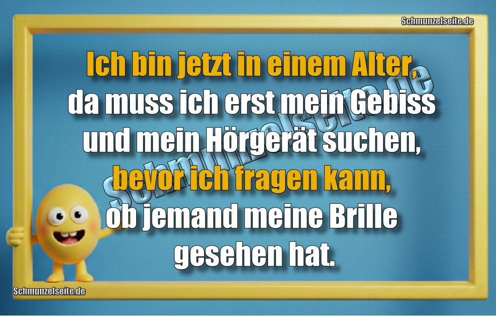 Ich bin jetzt in einem Alter, da muss ich erst mein Gebiss und mein Hörgerät suchen, bevor ich fragen kann, ob jemand meine Brille gesehen hat.