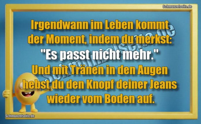 Irgendwann im Leben kommt der Moment, indem du merkst: "Es passt nicht mehr." Und mit Tränen in den Augen hebst du den Knopf deiner Jeans wieder vom Boden auf.