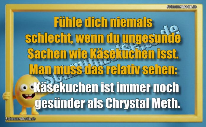 Fühle dich niemals schlecht, wenn du ungesunde Sachen wie Käsekuchen isst. Man muss das relativ sehen: Käsekuchen ist immer noch gesünder als Chrystal Meth.