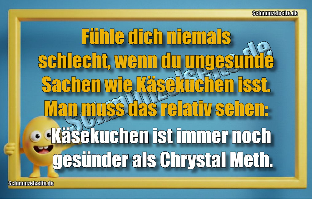 Fühle dich niemals schlecht, wenn du ungesunde Sachen wie Käsekuchen isst. Man muss das relativ sehen: Käsekuchen ist immer noch gesünder als Chrystal Meth.