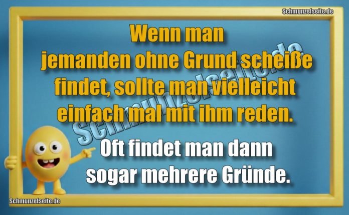 Wenn man jemanden ohne Grund scheiße findet, sollte man vielleicht einfach mal mit ihm reden. Oft findet man dann sogar mehrere Gründe.