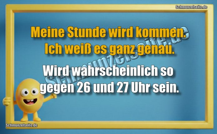 Meine Stunde wird kommen. Ich weiß es ganz genau. Wird wahrscheinlich so gegen 26 und 27 Uhr sein.