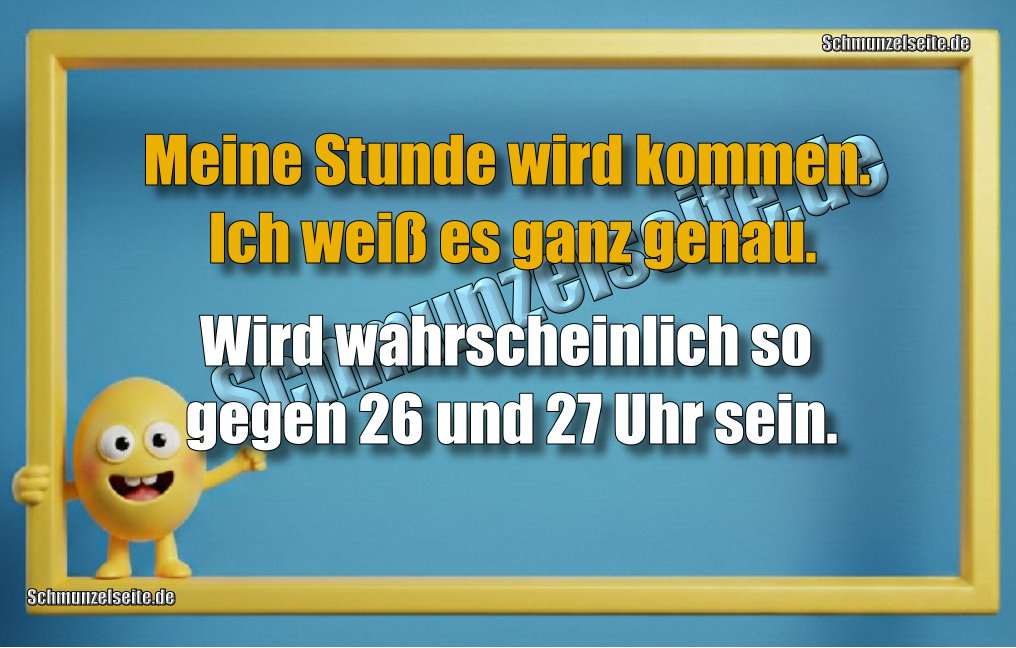 Meine Stunde wird kommen. Ich weiß es ganz genau. Wird wahrscheinlich so gegen 26 und 27 Uhr sein.
