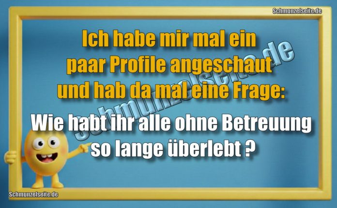 Ich habe mir mal ein paar Profile angeschaut und hab da mal eine Frage: Wie habt ihr alle ohne Betreuung so lange überlebt?